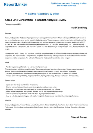 Find Industry reports, Company profiles
ReportLinker                                                                          and Market Statistics



                                              >> Get this Report Now by email!

Korea Line Corporation - Financial Analysis Review
Published on August 2009

                                                                                                                  Report Summary

Summary


Korea Line Corporation (KLC) is a shipping company. It is engaged in transportation of liquid natural gas (LNG) through vessels as
well as provides tramper carrier service related to dry bulk products. The company does marine transportation activities through its
owned 28 vessels in which 6 LNG and 22 Bulk vessels. KLC provides its services to oil and gas companies like POSCO, KEPCO,
KOGAS. KLC has five affiliated companies namely Kwangyan Marine Co., Ltd, Korea Marine Agency., Ltd, Overseas Shipping
Corportation, Kolico Enterprise Co., Ltd and Korea System Co., Ltd. The company is headquartered in Seoul, Korea and employs 360
people.


Global Markets Direct's Korea Line Corporation - Financial Analysis Review is an in-depth business, financial analysis of Korea Line
Corporation. The report provides a comprehensive insight into the company, including business structure and operations, executive
biographies and key competitors. The hallmark of the report is the detailed financial ratios of the company


Scope


- Provides key company information for business intelligence needs
The report contains critical company information ' business structure and operations, the company history, major products and
services, key competitors, key employees and executive biographies, different locations and important subsidiaries.
- The report provides detailed financial ratios for the past five years as well as interim ratios for the last four quarters.
- Financial ratios include profitability, margins and returns, liquidity and leverage, financial position and efficiency ratios.


Reasons to buy


- A quick 'one-stop-shop' to understand the company.
- Enhance business/sales activities by understanding customers' businesses better.
- Get detailed information and financial analysis on companies operating in your industry.
- Identify prospective partners and suppliers ' with key data on their businesses and locations.
- Compare your company's financial trends with those of your peers / competitors.
- Scout for potential acquisition targets, with detailed insight into the companies' financial and operational performance.


Keywords


Korea Line Corporation,Financial Ratios, Annual Ratios, Interim Ratios, Ratio Charts, Key Ratios, Share Data, Performance, Financial
Performance, Overview, Business Description, Major Product, Brands, History, Key Employees, Strategy, Competitors, Company
Statement,




                                                                                                                  Table of Content



Korea Line Corporation - Financial Analysis Review                                                                                 Page 1/4
 