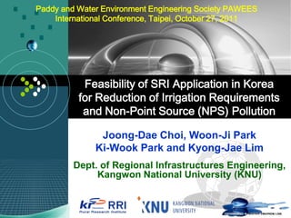 Paddy and Water Environment Engineering Society PAWEES
    International Conference, Taipei, October 27, 2011




           Feasibility of SRI Application in Korea
          for Reduction of Irrigation Requirements
           and Non-Point Source (NPS) Pollution

               Joong-Dae Choi, Woon-Ji Park
              Ki-Wook Park and Kyong-Jae Lim
         Dept. of Regional Infrastructures Engineering,
              Kangwon National University (KNU)
 