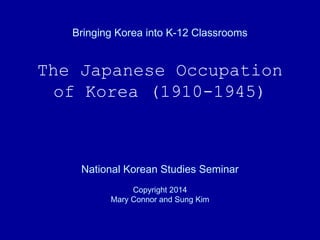 Bringing Korea into K-12 Classrooms
The Japanese Occupation
of Korea (1910-1945)
National Korean Studies Seminar
Copyright 2014
Mary Connor and Sung Kim
 