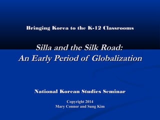 Bringing Korea to the K-12 ClassroomsBringing Korea to the K-12 Classrooms
Silla and the Silk Road:Silla and the Silk Road:
An Early Period of GlobalizationAn Early Period of Globalization
National Korean Studies SeminarNational Korean Studies Seminar
Copyright 2014Copyright 2014
Mary Connor and Sung KimMary Connor and Sung Kim
 