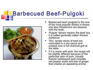 Barbecued Beef-Pulgoki
 Barbecued beef (pulgoki) is the one
of the most popular dishes in Korea,
and also Westerners are pleased
with the taste.
 Pulgoki literary means fire beef, but
it is called generally called Korean
barbecue.
 Thin, tender slices of beef are
marinated in a soy sauce and
cooked over a hot charcoal grill at
the table.
 If it is made with pork, the recipe will
be slightly different because of the
particular odor of pork. Usually
Korean barbequed pork includes
red pepper paste and lots of ginger
that creates an appealing aroma.
 