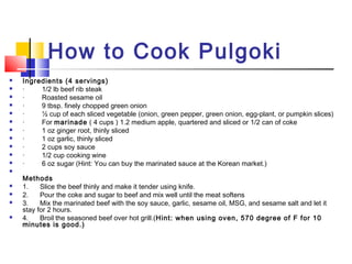 How to Cook Pulgoki
 Ingredients (4 servings)
 ·         1/2 lb beef rib steak
 ·         Roasted sesame oil
 ·         9 tbsp. finely chopped green onion
 ·         ½ cup of each sliced vegetable (onion, green pepper, green onion, egg-plant, or pumpkin slices)
 ·         For marinade ( 4 cups ) 1.2 medium apple, quartered and sliced or 1/2 can of coke
 ·         1 oz ginger root, thinly sliced
 ·         1 oz garlic, thinly sliced
 ·         2 cups soy sauce
 ·         1/2 cup cooking wine
 ·         6 oz sugar (Hint: You can buy the marinated sauce at the Korean market.)

Methods
 1.      Slice the beef thinly and make it tender using knife.
 2.      Pour the coke and sugar to beef and mix well until the meat softens
 3.      Mix the marinated beef with the soy sauce, garlic, sesame oil, MSG, and sesame salt and let it
stay for 2 hours.
 4.      Broil the seasoned beef over hot grill.(Hint: when using oven, 570 degree of F for 10
minutes is good.)
 