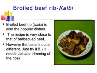 Broiled beef rib-Kalbi
 Broiled beef rib (kalbi) is
also the popular dishes.
 The recipe is very close to
that of barbecued beef.
 However the taste is quite
different. Just try it !!. (It
needs delicate trimming of
the ribs)
 