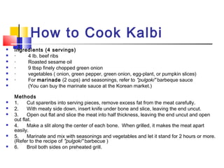 How to Cook Kalbi
 Ingredients (4 servings)
 ·         4 Ib. beef ribs
 ·         Roasted sesame oil
 ·         9 tbsp finely chopped green onion
 ·         vegetables ( onion, green pepper, green onion, egg-plant, or pumpkin slices)
 ·         For marinade (2 cups) and seasonings, refer to "pulgoki" barbeque sauce
 (You can buy the marinate sauce at the Korean market.)
Methods
 1.      Cut spareribs into serving pieces, remove excess fat from the meat carefully.
 2.      With meaty side down, insert knife under bone and slice, leaving the end uncut.
 3.      Open out flat and slice the meat into half thickness, leaving the end uncut and open
out flat.
 4.      Make a slit along the center of each bone. When grilled, it makes the meat apart
easily.
 5.      Marinate and mix with seasonings and vegetables and let it stand for 2 hours or more.
(Refer to the recipe of "pulgoki" barbecue )
 6.      Broil both sides on preheated grill.
 