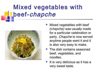 Mixed vegetables with
beef-chapche
 Mixed vegetables with beef
(chapche) was usually made
for a particular celebration or
party. Chapche is now served
anytime people want it and it
is also very easy to make.
 The dish contains seasoned
beef, vegetables, and
noodles.
 It is very delicious as it has a
very sweet taste.
 