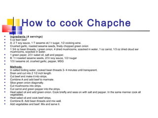 How to cook Chapche
 Ingredients (4 servings)
 5 oz lean beef
 A: 2 T soy sauce, 1 T sesame oil,1 t sugar, 1/2 cooking wine.
 Crushed garlic, roasted sesame seeds, finely chopped green onion
 1 3/4 oz bean threads, i green onion, 4 dried mushrooms, soacked in water, 1 oz carrot, 1/3 oz dried cloud ear
mushrooms, soacked in water.
 1 green peper, 2/3 t salad oil, salt and pepper.
 B: 1 t roasted sesame seeds, 2/3 t soy sauce, 1/2 t sugar
 1/3 t sesame oil, crushed garlic, pepper, MSG

Methods
 In salted boiling water, cooked bean threads 3- 4 minutes until transparent.
 Drain and cut into 2 1/2 inch length.
 Cut beef and make it into strips.
 Combine A and add beef to marinate.
 Slice green onion diagonally.
 Cut mushrooms into strips.
 Cut carrot and green pepper into the strips.
 Heat salad oil and add green onion. Cook briefly and seas on with salt and pepper. In the same manner cook all
vegetables.
 Heat salad oil and cook beef strips.
 Combine B. Add bean threads and mix well.
 Add vegetables and beef. Mix and serve it.
 
