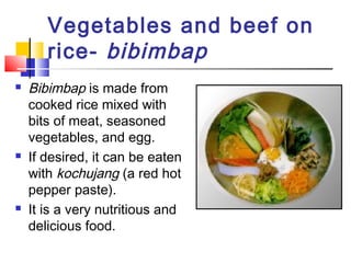 Vegetables and beef on
rice- bibimbap
 Bibimbap is made from
cooked rice mixed with
bits of meat, seasoned
vegetables, and egg.
 If desired, it can be eaten
with kochujang (a red hot
pepper paste).
 It is a very nutritious and
delicious food.
 