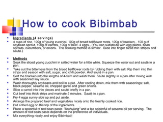 How to cook Bibimbab
 Ingredients (4 servings)
 4 cups of rice, 100g of young zucchini, 100g of broad bellflower roots, 100g of bracken,, 100 g of
soybean sprout, 100g of carrots, 100g of beef, 4 eggs,, (You can substitute with egg plants, bean
sprouts, cucumbers, or onions.  The cooking method is similar.  Slice into finger sized thin stripes and
sauté.) 
 Methods
 Soak the sliced young zucchini in salted water for a little while. Squeeze the water out and sauté in a
pan.
 Take out the bitterness from the broad bellflower roots by rubbing them with salt. Rip them into thin
strips and season with salt, sugar, and chili powder. And sauté in a pan.
 Sort the bracken into the lengths of 4-5cm and wash them. Sauté slightly in a pan after mixing well
with seasoned soy sauce.
 Wash thoroughly soybeans and boil in a pot. After cooling down, mix them with seasonings: salt,
black pepper, sesame oil, chopped garlic and green onions.
 Slice a carrot into thin pieces and sauté briefly in a pan.
 Cut beef into thick strips and marinate 5 minutes. Sauté in a pan.
 Fry 4 eggs sunny side up and put aside.
 Arrange the prepared beef and vegetables nicely onto the freshly cooked rice.
 Put a fried egg on the top of the ingredients.
 Place a spoonful of red bean paste "kochujang" and a tea spoonful of sesame oil per serving. The
amount of red bean paste depends on the preference of individuals.
 Mix everything nicely and enjoy Bibimbab!
 