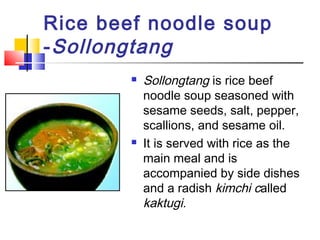 Rice beef noodle soup
-Sollongtang
 Sollongtang is rice beef
noodle soup seasoned with
sesame seeds, salt, pepper,
scallions, and sesame oil.
 It is served with rice as the
main meal and is
accompanied by side dishes
and a radish kimchi called
kaktugi.
 
