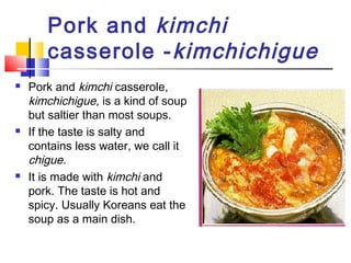 Pork and kimchi
casserole -kimchichigue
 Pork and kimchi casserole,
kimchichigue, is a kind of soup
but saltier than most soups.
 If the taste is salty and
contains less water, we call it
chigue.
 It is made with kimchi and
pork. The taste is hot and
spicy. Usually Koreans eat the
soup as a main dish.
 
