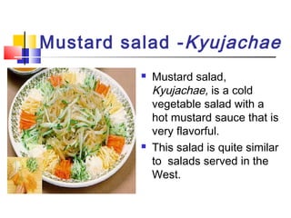 Mustard salad -Kyujachae
 Mustard salad,
Kyujachae, is a cold
vegetable salad with a
hot mustard sauce that is
very flavorful.
 This salad is quite similar
to salads served in the
West.
 