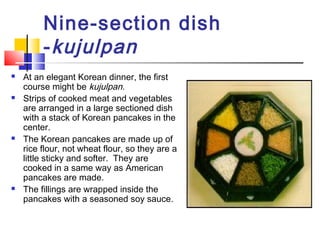 Nine-section dish
-kujulpan
 At an elegant Korean dinner, the first
course might be kujulpan.
 Strips of cooked meat and vegetables
are arranged in a large sectioned dish
with a stack of Korean pancakes in the
center.
 The Korean pancakes are made up of
rice flour, not wheat flour, so they are a
little sticky and softer. They are
cooked in a same way as American
pancakes are made.
 The fillings are wrapped inside the
pancakes with a seasoned soy sauce.
 