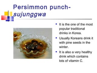 Persimmon punch-
sujunggwa
 It is the one of the most
popular traditional
drinks in Korea.
 Usually Koreans drink it
with pine seeds in the
winter.
 It is also a very healthy
drink which contains
lots of vitamin C.
 