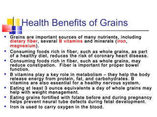 Health Benefits of Grains
 Grains are important sources of many nutrients, including
dietary fiber, several B vitamins and minerals (iron,
magnesium).
 Consuming foods rich in fiber, such as whole grains, as part
of a healthy diet, reduces the risk of coronary heart disease.
 Consuming foods rich in fiber, such as whole grains, may
reduce constipation.  Fiber is important for proper bowel
function.
 B vitamins play a key role in metabolism – they help the body
release energy from protein, fat, and carbohydrates. B
vitamins are also essential for a healthy nervous system.
 Eating at least 3 ounce equivalents a day of whole grains may
help with weight management.
 Eating grains fortified with folate before and during pregnancy
helps prevent neural tube defects during fetal development.
 Iron is used to carry oxygen in the blood.
 