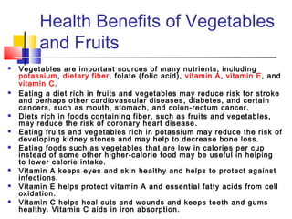 Health Benefits of Vegetables
and Fruits
 Vegetables are important sources of many nutrients, including
potassium, dietary fiber, folate (folic acid), vitamin A, vitamin E, and
vitamin C.
 Eating a diet rich in fruits and vegetables may reduce risk for stroke
and perhaps other cardiovascular diseases, diabetes, and certain
cancers, such as mouth, stomach, and colon-rectum cancer.
 Diets rich in foods containing fiber, such as fruits and vegetables,
may reduce the risk of coronary heart disease.
 Eating fruits and vegetables rich in potassium may reduce the risk of
developing kidney stones and may help to decrease bone loss.
 Eating foods such as vegetables that are low in calories per cup
instead of some other higher-calorie food may be useful in helping
to lower calorie intake.
 Vitamin A keeps eyes and skin healthy and helps to protect against
infections.
 Vitamin E helps protect vitamin A and essential fatty acids from cell
oxidation.
 Vitamin C helps heal cuts and wounds and keeps teeth and gums
healthy. Vitamin C aids in iron absorption.
 
