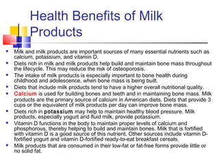 Health Benefits of Milk
Products
 Milk and milk products are important sources of many essential nutrients such as
calcium, potassium, and vitamin D.
 Diets rich in milk and milk products help build and maintain bone mass throughout
the lifecycle. This may reduce the risk of osteoporosis.
 The intake of milk products is especially important to bone health during
childhood and adolescence, when bone mass is being built.
 Diets that include milk products tend to have a higher overall nutritional quality.
 Calcium is used for building bones and teeth and in maintaining bone mass. Milk
products are the primary source of calcium in American diets. Diets that provide 3
cups or the equivalent of milk products per day can improve bone mass.
 Diets rich in potassium may help to maintain healthy blood pressure. Milk
products, especially yogurt and fluid milk, provide potassium.
 Vitamin D functions in the body to maintain proper levels of calcium and
phosphorous, thereby helping to build and maintain bones. Milk that is fortified
with vitamin D is a good source of this nutrient. Other sources include vitamin D-
fortified yogurt and vitamin D-fortified ready-to-eat breakfast cereals.
 Milk products that are consumed in their low-fat or fat-free forms provide little or
no solid fat.
 