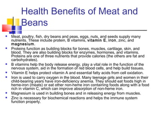 Health Benefits of Meat and
Beans
 Meat, poultry, fish, dry beans and peas, eggs, nuts, and seeds supply many
nutrients. These include protein, B vitamins, vitamin E, iron, zinc, and
magnesium.
 Proteins function as building blocks for bones, muscles, cartilage, skin, and
blood. They are also building blocks for enzymes, hormones, and vitamins.
Proteins are one of three nutrients that provide calories (the others are fat and
carbohydrates).
 B vitamins help the body release energy, play a vital role in the function of the
nervous system, aid in the formation of red blood cells, and help build tissues.
 Vitamin E helps protect vitamin A and essential fatty acids from cell oxidation.
 Iron is used to carry oxygen in the blood. Many teenage girls and women in their
child-bearing years have iron-deficiency anemia. They should eat foods high in
heme-iron (meats) or eat other non-heme iron containing foods along with a food
rich in vitamin C, which can improve absorption of non-heme iron.
 Magnesium is used in building bones and in releasing energy from muscles.
 Zinc is necessary for biochemical reactions and helps the immune system
function properly.
 