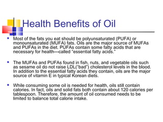 Health Benefits of Oil
 Most of the fats you eat should be polyunsaturated (PUFA) or
monounsaturated (MUFA) fats. Oils are the major source of MUFAs
and PUFAs in the diet. PUFAs contain some fatty acids that are
necessary for health—called “essential fatty acids.”
 The MUFAs and PUFAs found in fish, nuts, and vegetable oils such
as sesame oil do not raise LDL(“bad”) cholesterol levels in the blood.
In addition to the essential fatty acids they contain, oils are the major
source of vitamin E in typical Korean diets.
 While consuming some oil is needed for health, oils still contain
calories. In fact, oils and solid fats both contain about 120 calories per
tablespoon. Therefore, the amount of oil consumed needs to be
limited to balance total calorie intake.
 