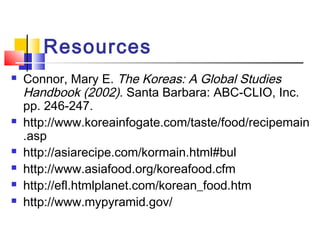 Resources
 Connor, Mary E. The Koreas: A Global Studies
Handbook (2002). Santa Barbara: ABC-CLIO, Inc.
pp. 246-247.
 http://www.koreainfogate.com/taste/food/recipemain
.asp
 http://asiarecipe.com/kormain.html#bul
 http://www.asiafood.org/koreafood.cfm
 http://efl.htmlplanet.com/korean_food.htm
 http://www.mypyramid.gov/
 