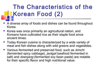 The Characteristics of the
Korean Food (2)
 A diverse array of foods and dishes can be found throughout
Korea.
 Korea was once primarily an agricultural nation, and
Koreans have cultivated rice as their staple food since
ancient times.
 Today Korean cuisine is characterized by a wide variety of
meat and fish dishes along with wild greens and vegetables.
 Various fermented and preserved food, such as kimchi
(fermented spicy cabbage), jeotgal (seafood fermented in
salt) and doenjang (fermented soy bean paste) are notable
for their specific flavor and high nutritional value.
 