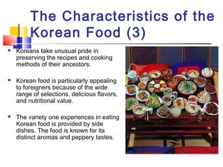 The Characteristics of the
Korean Food (3)
 Koreans take unusual pride in
preserving the recipes and cooking
methods of their ancestors.
 Korean food is particularly appealing
to foreigners because of the wide
range of selections, delicious flavors,
and nutritional value.
 The variety one experiences in eating
Korean food is provided by side
dishes. The food is known for its
distinct aromas and peppery tastes.
 