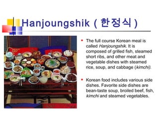 Hanjoungshik ( 한정식 )
 The full course Korean meal is
called Hanjoungshik. It is
composed of grilled fish, steamed
short ribs, and other meat and
vegetable dishes with steamed
rice, soup, and cabbage (kimchi).
 Korean food includes various side
dishes. Favorite side dishes are
bean-taste soup, broiled beef, fish,
kimchi and steamed vegetables.
 