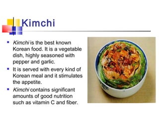 Kimchi
 Kimchi is the best known
Korean food. It is a vegetable
dish, highly seasoned with
pepper and garlic.
 It is served with every kind of
Korean meal and it stimulates
the appetite.
 Kimchi contains significant
amounts of good nutrition
such as vitamin C and fiber.
 