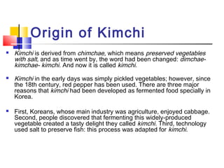 Origin of Kimchi
 Kimchi is derived from chimchae, which means preserved vegetables
with salt, and as time went by, the word had been changed: dimchae-
kimchae- kimchi. And now it is called kimchi.
 Kimchi in the early days was simply pickled vegetables; however, since
the 18th century, red pepper has been used. There are three major
reasons that kimchi had been developed as fermented food specially in
Korea.
 First, Koreans, whose main industry was agriculture, enjoyed cabbage.
Second, people discovered that fermenting this widely-produced
vegetable created a tasty delight they called kimchi. Third, technology
used salt to preserve fish: this process was adapted for kimchi. 
 
 