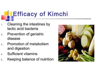 Efficacy of Kimchi
1. Cleaning the intestines by
lactic acid bacteria
2. Prevention of geriatric
disease
3. Promotion of metabolism
and digestion
4. Sufficient vitamins
5. Keeping balance of nutrition
 
