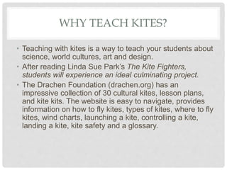 WHY TEACH KITES?
• Teaching with kites is a way to teach your students about
science, world cultures, art and design.
• Af...