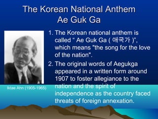 The Korean National AnthemThe Korean National Anthem
AeAe GGukuk GGaa
1. The Korean national anthem is
called “ Ae Guk Ga ( 애국가 )”,
which means "the song for the love
of the nation".
2. The original words of Aegukga
appeared in a written form around
1907 to foster allegiance to the
nation and the spirit of
independence as the country faced
threats of foreign annexation.
Iktae Ahn (1905-1965)
 