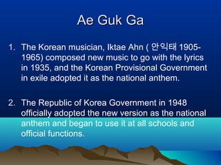 AeAe GGukuk GGaa
1. The Korean musician, Iktae Ahn ( 안익태 1905-
1965) composed new music to go with the lyrics
in 1935, and the Korean Provisional Government
in exile adopted it as the national anthem.
2. The Republic of Korea Government in 1948
officially adopted the new version as the national
anthem and began to use it at all schools and
official functions.
 