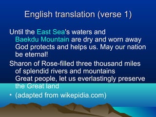 English translation (verse 1)English translation (verse 1)
Until the East Sea's waters and
Baekdu Mountain are dry and worn away
God protects and helps us. May our nation
be eternal!
Sharon of Rose-filled three thousand miles
of splendid rivers and mountains
Great people, let us everlastingly preserve
the Great land
• (adapted from wikepidia.com)
 