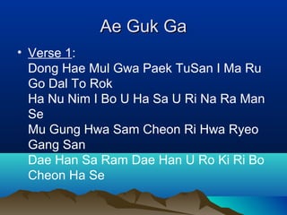 Ae Guk GaAe Guk Ga
• Verse 1:
Dong Hae Mul Gwa Paek TuSan I Ma Ru
Go Dal To Rok
Ha Nu Nim I Bo U Ha Sa U Ri Na Ra Man
Se
Mu Gung Hwa Sam Cheon Ri Hwa Ryeo
Gang San
Dae Han Sa Ram Dae Han U Ro Ki Ri Bo
Cheon Ha Se
 
