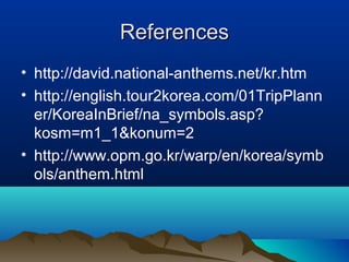 ReferencesReferences
• http://david.national-anthems.net/kr.htm
• http://english.tour2korea.com/01TripPlann
er/KoreaInBrief/na_symbols.asp?
kosm=m1_1&konum=2
• http://www.opm.go.kr/warp/en/korea/symb
ols/anthem.html
 