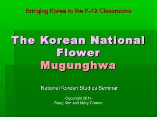 The Korean NationalThe Korean National
FlowerFlower
MugunghwaMugunghwa
National Korean Studies SeminarNational Korean Studies Seminar
Copyright 2014
Sung Kim and Mary Connor
Bringing Korea to the K-12 ClassroomsBringing Korea to the K-12 Classrooms
 