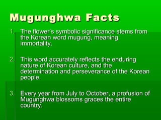 Mugunghwa FactsMugunghwa Facts
1.1. The flower’s symbolic significance stems fromThe flower’s symbolic significance stems from
the Korean word mugung, meaningthe Korean word mugung, meaning
immortality.immortality.
2.2. This word accurately reflects the enduringThis word accurately reflects the enduring
nature of Korean culture, and thenature of Korean culture, and the
determination and perseverance of the Koreandetermination and perseverance of the Korean
people.people.
3.3. Every year from July to October, a profusion ofEvery year from July to October, a profusion of
MMugunghwa blossoms graces the entireugunghwa blossoms graces the entire
country.country.
 