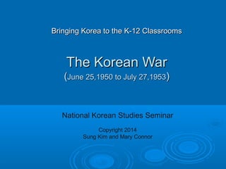 Bringing Korea to the K-12 ClassroomsBringing Korea to the K-12 Classrooms
The Korean WarThe Korean War
((June 25,1950 to July 27,1953June 25,1950 to July 27,1953))
National Korean Studies Seminar
Copyright 2014
Sung Kim and Mary Connor
 