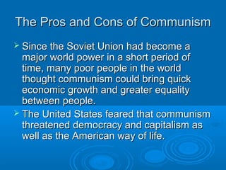 The Pros and Cons of CommunismThe Pros and Cons of Communism
 Since the Soviet Union had become aSince the Soviet Union had become a
major world power in a short period ofmajor world power in a short period of
time, many poor people in the worldtime, many poor people in the world
thought communism could bring quickthought communism could bring quick
economic growth and greater equalityeconomic growth and greater equality
between people.between people.
 The United States feared that communismThe United States feared that communism
threatened democracy and capitalism asthreatened democracy and capitalism as
well as the American way of life.well as the American way of life.
 