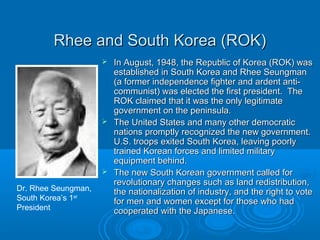 Rhee and South Korea (ROK)Rhee and South Korea (ROK)
 In August, 1948, the Republic of Korea (ROK) wasIn August, 1948, the Republic of Korea (ROK) was
established in South Korea and Rhee Seungmanestablished in South Korea and Rhee Seungman
(a former independence fighter and ardent anti-(a former independence fighter and ardent anti-
communist) was elected the first president. Thecommunist) was elected the first president. The
ROK claimed that it was the only legitimateROK claimed that it was the only legitimate
government on the peninsula.government on the peninsula.
 The United States and many other democraticThe United States and many other democratic
nations promptly recognized the new government.nations promptly recognized the new government.
U.S. troops exited South Korea, leaving poorlyU.S. troops exited South Korea, leaving poorly
trained Korean forces and limited militarytrained Korean forces and limited military
equipment behind.equipment behind.
 The new South Korean government called forThe new South Korean government called for
revolutionary changes such as land redistribution,revolutionary changes such as land redistribution,
the nationalization of industry, and the right to votethe nationalization of industry, and the right to vote
for men and women except for those who hadfor men and women except for those who had
cooperated with the Japanese.cooperated with the Japanese.
Dr. Rhee Seungman,
South Korea’s 1st
President
 