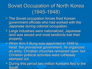 Soviet Occupation of North KoreaSoviet Occupation of North Korea
(1945-1948)(1945-1948)
 The Soviet occupation forces fired KoreanThe Soviet occupation forces fired Korean
government officials who had worked with thegovernment officials who had worked with the
Japanese during colonial occupation.Japanese during colonial occupation.
 Large industries were nationalized, JapaneseLarge industries were nationalized, Japanese
land was seized and most landlords lost theirland was seized and most landlords lost their
property.property.
 When Kim Il Sung was appointed in 1946 toWhen Kim Il Sung was appointed in 1946 to
head the provisional government, he organizedhead the provisional government, he organized
an army. Christian churches remained open, butan army. Christian churches remained open, but
Christian political activities were ruthlesslyChristian political activities were ruthlessly
stamped out.stamped out.
 During this period two million Koreans fled to theDuring this period two million Koreans fled to the
South.South.
 