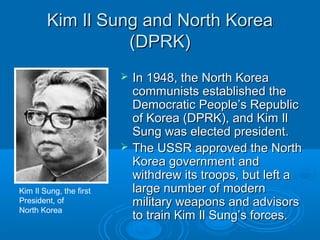 Kim Il Sung and North KoreaKim Il Sung and North Korea
(DPRK)(DPRK)
 In 1948, the North KoreaIn 1948, the North Korea
communists established thecommunists established the
Democratic People’s RepublicDemocratic People’s Republic
of Korea (DPRK), and Kim Ilof Korea (DPRK), and Kim Il
Sung was elected president.Sung was elected president.
 The USSR approved the NorthThe USSR approved the North
Korea government andKorea government and
withdrew its troops, but left awithdrew its troops, but left a
large number of modernlarge number of modern
military weapons and advisorsmilitary weapons and advisors
to train Kim Il Sung’s forces.to train Kim Il Sung’s forces.
Kim Il Sung, the first
President, of
North Korea
 