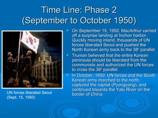Time Line: Phase 2Time Line: Phase 2
(September to October 1950)(September to October 1950)
 On September 15, 1950, MacArthur carriedOn September 15, 1950, MacArthur carried
off a surprise landing at Inchon harbor.off a surprise landing at Inchon harbor.
Quickly moving inland, thousands of UNQuickly moving inland, thousands of UN
forces liberated Seoul and pushed theforces liberated Seoul and pushed the
North Korean army back to the 38North Korean army back to the 38thth
parallel.parallel.
 Truman believed that the entire KoreanTruman believed that the entire Korean
peninsula should be liberated from thepeninsula should be liberated from the
communists and authorized the UN forcescommunists and authorized the UN forces
to cross the 38to cross the 38thth
parallel.parallel.
 In October, 1950, UN forces and the SouthIn October, 1950, UN forces and the South
Korean army marched to the north,Korean army marched to the north,
captured the capital (Pyongyang), andcaptured the capital (Pyongyang), and
continued towards the Yalu River on thecontinued towards the Yalu River on the
border of China.border of China.UN forces liberated Seoul
(Sept. 15, 1950)
 