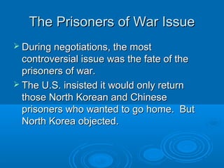 The Prisoners of War IssueThe Prisoners of War Issue
 During negotiations, the mostDuring negotiations, the most
controversial issue was the fate of thecontroversial issue was the fate of the
prisoners of war.prisoners of war.
 The U.S. insisted it would only returnThe U.S. insisted it would only return
those North Korean and Chinesethose North Korean and Chinese
prisoners who wanted to go home. Butprisoners who wanted to go home. But
North Korea objected.North Korea objected.
 