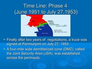 Time Line: Phase 4Time Line: Phase 4
(June 1951 to July 27,1953)(June 1951 to July 27,1953)
 Finally after two years of negotiations, a truce wasFinally after two years of negotiations, a truce was
signed at Panmunjom on July 27, 1953.signed at Panmunjom on July 27, 1953.
 A four-mile wide demilitarized zone (DMZ), calledA four-mile wide demilitarized zone (DMZ), called
the Joint Security Area (JSA), was establishedthe Joint Security Area (JSA), was established
across the peninsula.across the peninsula.
 