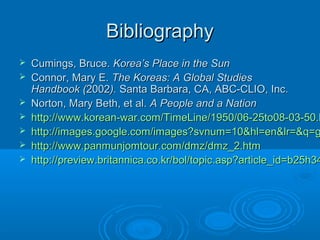 BibliographyBibliography
 Cumings, Bruce.Cumings, Bruce. Korea’s Place in the SunKorea’s Place in the Sun
 Connor, Mary E.Connor, Mary E. The Koreas: A Global StudiesThe Koreas: A Global Studies
Handbook (Handbook (20022002).). Santa Barbara, CA, ABC-CLIO, Inc.Santa Barbara, CA, ABC-CLIO, Inc.
 Norton, Mary Beth, et al.Norton, Mary Beth, et al. A People and a NationA People and a Nation
 http://www.korean-war.com/TimeLine/1950/06-25to08-03-50.hhttp://www.korean-war.com/TimeLine/1950/06-25to08-03-50.h
 http://images.google.com/images?svnum=10&hl=en&lr=&q=ghttp://images.google.com/images?svnum=10&hl=en&lr=&q=g
 http://www.panmunjomtour.com/dmz/dmz_2.htmhttp://www.panmunjomtour.com/dmz/dmz_2.htm
 http://preview.britannica.co.kr/bol/topic.asp?article_id=b25h34http://preview.britannica.co.kr/bol/topic.asp?article_id=b25h34
 