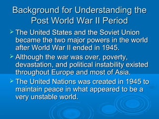 Background for Understanding theBackground for Understanding the
Post World War II PeriodPost World War II Period
 The United States and the Soviet UnionThe United States and the Soviet Union
became the two major powers in the worldbecame the two major powers in the world
after World War II ended in 1945.after World War II ended in 1945.
 Although the war was over, poverty,Although the war was over, poverty,
devastation, and political instability existeddevastation, and political instability existed
throughout Europe and most of Asia.throughout Europe and most of Asia.
 The United Nations was created in 1945 toThe United Nations was created in 1945 to
maintain peace in what appeared to be amaintain peace in what appeared to be a
very unstable world.very unstable world.
 