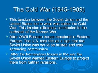 The Cold War (1945-1989)The Cold War (1945-1989)
 This tension between the Soviet Union and theThis tension between the Soviet Union and the
United States led to what was called the ColdUnited States led to what was called the Cold
War. This tension ultimately contributed to theWar. This tension ultimately contributed to the
outbreak of the Korean War.outbreak of the Korean War.
 After WWII Russian troops remained in EasternAfter WWII Russian troops remained in Eastern
Europe. The U.S. took this as a sign that theEurope. The U.S. took this as a sign that the
Soviet Union was not to be trusted and wasSoviet Union was not to be trusted and was
spreading communism.spreading communism.
 After the tremendous losses in the war theAfter the tremendous losses in the war the
Soviet Union wanted Eastern Europe to protectSoviet Union wanted Eastern Europe to protect
them from further invasions.them from further invasions.
 