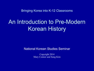 Bringing Korea into K-12 Classrooms
An Introduction to Pre-Modern
Korean History
National Korean Studies Seminar
Copyright 2014
Mary Connor and Sung Kim
 