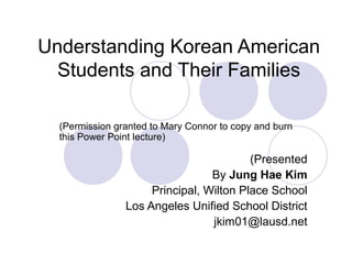Understanding Korean American
Students and Their Families
(Permission granted to Mary Connor to copy and burn
this Power Point lecture)
(Presented
By Jung Hae Kim
Principal, Wilton Place School
Los Angeles Unified School District
jkim01@lausd.net
 